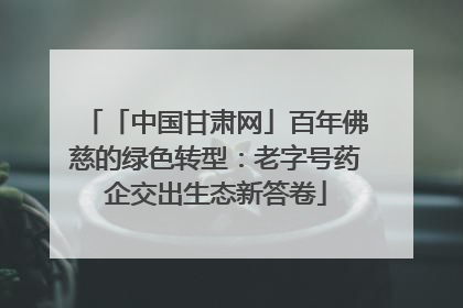 「中国甘肃网」百年佛慈的绿色转型：老字号药企交出生态新答卷