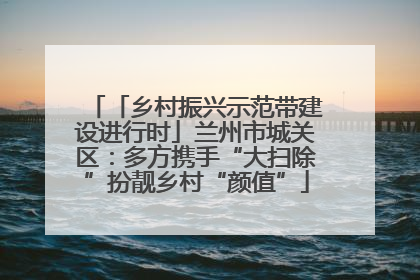 「乡村振兴示范带建设进行时」兰州市城关区：多方携手“大扫除”扮靓乡村“颜值”