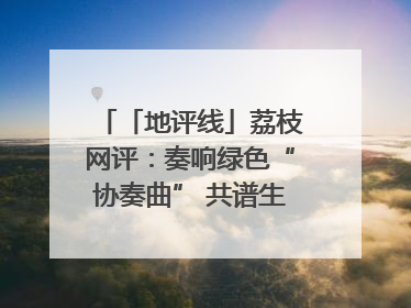 「地评线」荔枝网评：奏响绿色“协奏曲” 共谱生态“新乐章”
