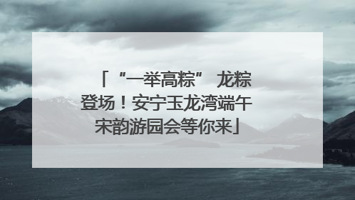 “一举高粽” 龙粽登场！安宁玉龙湾端午宋韵游园会等你来