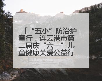 “五小”防治护童行，连云港市第二届庆“六一”儿童健康关爱公益行再启航