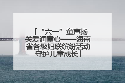 “六一”童声扬 关爱润童心——海南省各级妇联缤纷活动守护儿童成长