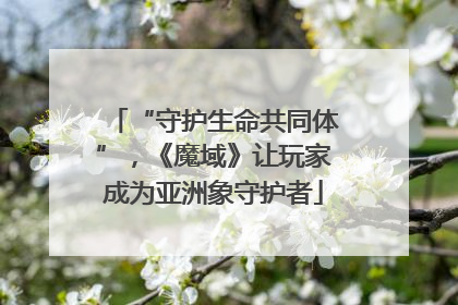 “守护生命共同体”，《魔域》让玩家成为亚洲象守护者