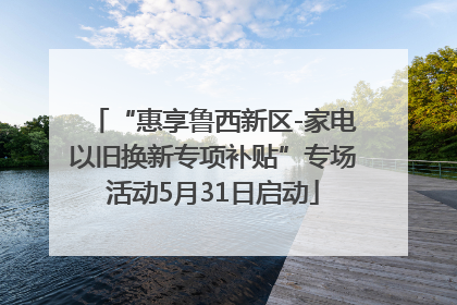 “惠享鲁西新区-家电以旧换新专项补贴”专场活动5月31日启动