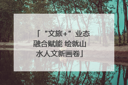 “文旅+”业态融合赋能 绘就山水人文新画卷