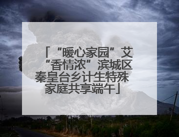“暖心家园”艾“香情浓”滨城区秦皇台乡计生特殊家庭共享端午