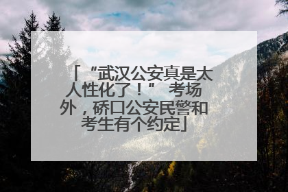 “武汉公安真是太人性化了！” 考场外，硚口公安民警和考生有个约定