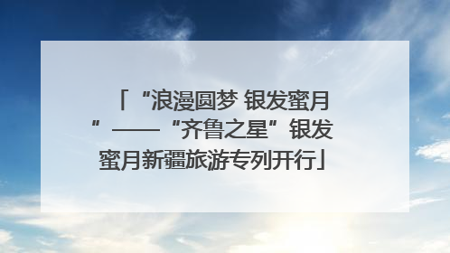 “浪漫圆梦 银发蜜月”——“齐鲁之星”银发蜜月新疆旅游专列开行