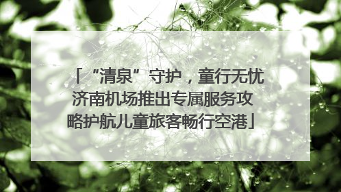 “清泉”守护，童行无忧 济南机场推出专属服务攻略护航儿童旅客畅行空港