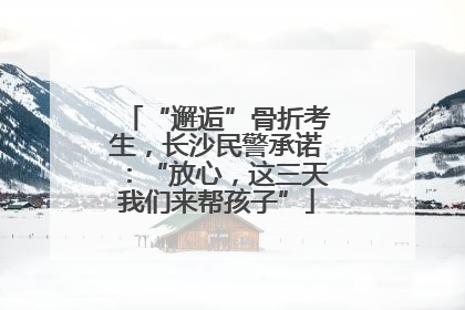 “邂逅”骨折考生，长沙民警承诺：“放心，这三天我们来帮孩子”