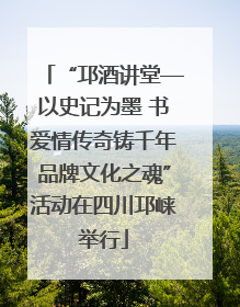 “邛酒讲堂—以史记为墨 书爱情传奇铸千年品牌文化之魂”活动在四川邛崃举行