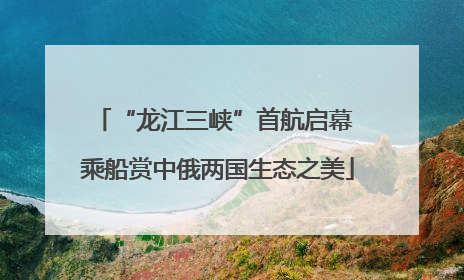 “龙江三峡”首航启幕 乘船赏中俄两国生态之美