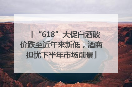 “618”大促白酒破价跌至近年来新低，酒商担忧下半年市场前景