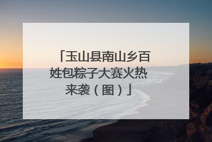 玉山县南山乡百姓包粽子大赛火热来袭（图）