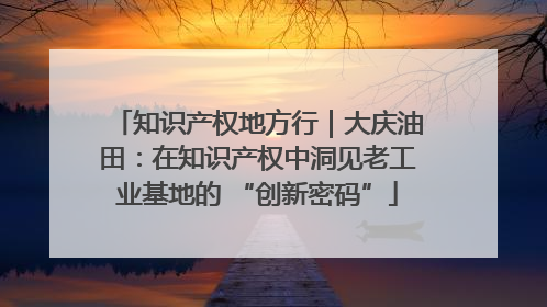 知识产权地方行｜大庆油田：在知识产权中洞见老工业基地的 “创新密码”