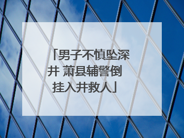 男子不慎坠深井 萧县辅警倒挂入井救人