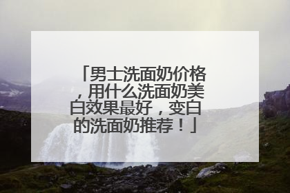 男士洗面奶价格，用什么洗面奶美白效果最好，变白的洗面奶推荐！