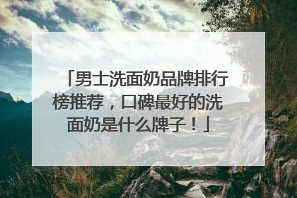 男士洗面奶品牌排行榜推荐，口碑最好的洗面奶是什么牌子！