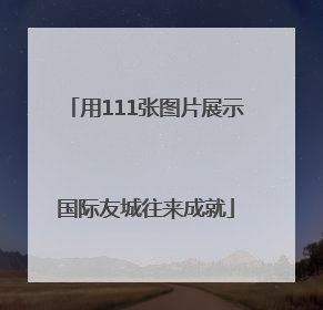用111张图片展示国际友城往来成就