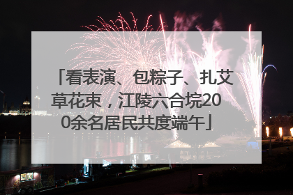 看表演、包粽子、扎艾草花束，江陵六合垸200余名居民共度端午