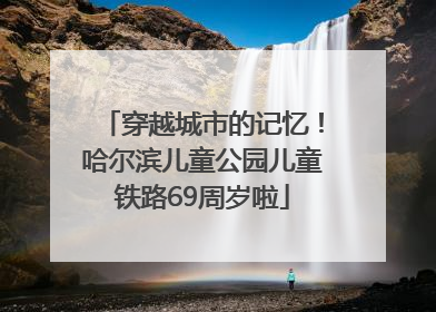 穿越城市的记忆！哈尔滨儿童公园儿童铁路69周岁啦