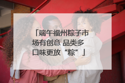 端午福州粽子市场有创意 品类多口味更放“粽”