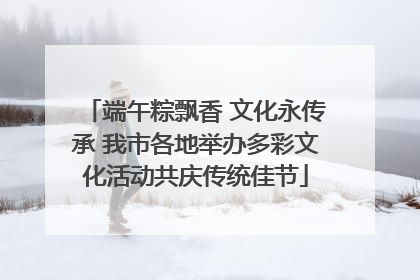端午粽飘香 文化永传承 我市各地举办多彩文化活动共庆传统佳节