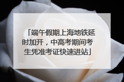 端午假期上海地铁延时加开，中高考期间考生凭准考证快速进站