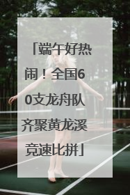 端午好热闹！全国60支龙舟队齐聚黄龙溪竞速比拼