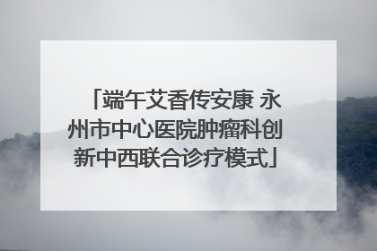 端午艾香传安康 永州市中心医院肿瘤科创新中西联合诊疗模式