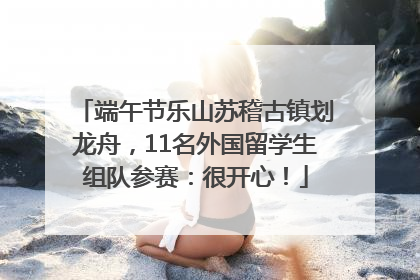 端午节乐山苏稽古镇划龙舟，11名外国留学生组队参赛：很开心！