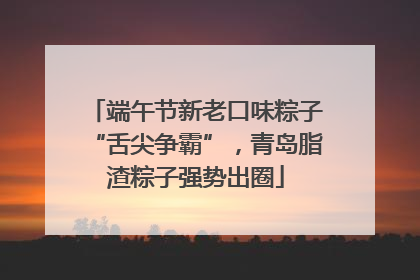 端午节新老口味粽子“舌尖争霸”，青岛脂渣粽子强势出圈