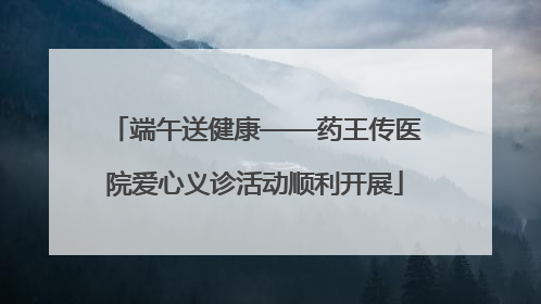 端午送健康——药王传医院爱心义诊活动顺利开展