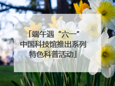 端午遇“六一” 中国科技馆推出系列特色科普活动