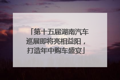 第十五届湖南汽车巡展即将亮相益阳，打造年中购车盛宴