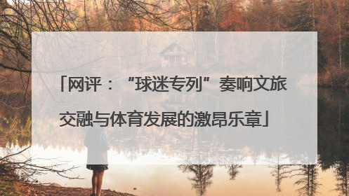 网评：“球迷专列”奏响文旅交融与体育发展的激昂乐章