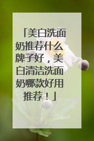 美白洗面奶推荐什么牌子好，美白清洁洗面奶哪款好用推荐！