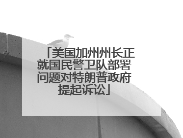 美国加州州长正就国民警卫队部署问题对特朗普政府提起诉讼