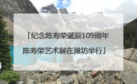 纪念陈寿荣诞辰109周年陈寿荣艺术展在潍坊举行