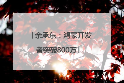 余承东：鸿蒙开发者突破800万