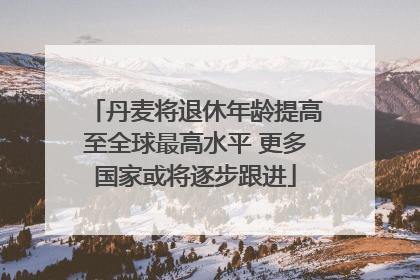 丹麦将退休年龄提高至全球最高水平 更多国家或将逐步跟进