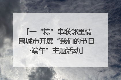 一“粽”串联邻里情 禹城市开展“我们的节日·端午”主题活动
