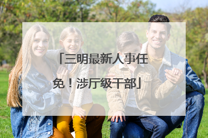 三明最新人事任免！涉厅级干部