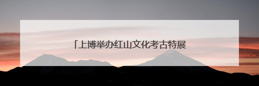 上博举办红山文化考古特展，呈现玉器和龙崇拜的渊源