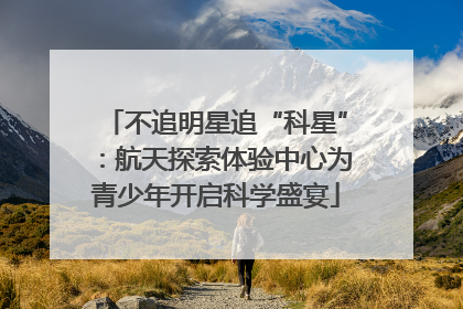 不追明星追“科星”：航天探索体验中心为青少年开启科学盛宴
