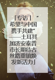 专访丨“希望与中国携手共建”——土耳其加济安泰普市长期待古丝路重镇焕发新活力