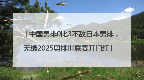 中国男排0比3不敌日本男排，无缘2025男排世联赛开门红