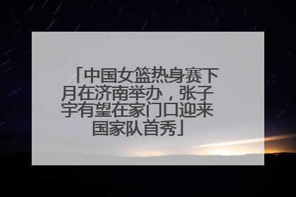 中国女篮热身赛下月在济南举办，张子宇有望在家门口迎来国家队首秀