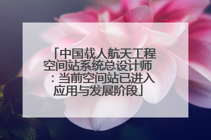 中国载人航天工程空间站系统总设计师：当前空间站已进入应用与发展阶段