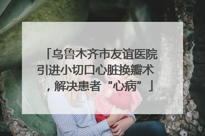 乌鲁木齐市友谊医院引进小切口心脏换瓣术，解决患者“心病”